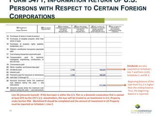 FORM 5471, INFORMATION RETURN OF U.S.
PERSONS WITH RESPECT TO CERTAIN FOREIGN
CORPORATIONS
Dividends are also
reported on Schedule I,
line 7 and Form 1120,
Schedules C and M-3.
58
Beginning balance of the
loan from Fco 2 is higher
than the ending balance.
Thus, the beginning
balance is reported.Line 26 (amounts loaned) –If the borrower is either the U.S. filer or a domestic corporation that is owned
at least 25% by the CFC’s U.S. shareholders, the loan will be treated as an Investment in U.S. Property
under Section 956. Worksheet B should be completed and the amount of Investment in US Property
must be reported on Schedule I, Line 2.
 