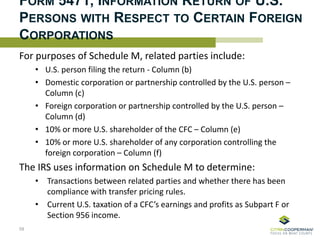 For purposes of Schedule M, related parties include:
• U.S. person filing the return - Column (b)
• Domestic corporation or partnership controlled by the U.S. person –
Column (c)
• Foreign corporation or partnership controlled by the U.S. person –
Column (d)
• 10% or more U.S. shareholder of the CFC – Column (e)
• 10% or more U.S. shareholder of any corporation controlling the
foreign corporation – Column (f)
The IRS uses information on Schedule M to determine:
• Transactions between related parties and whether there has been
compliance with transfer pricing rules.
• Current U.S. taxation of a CFC’s earnings and profits as Subpart F or
Section 956 income.
FORM 5471, INFORMATION RETURN OF U.S.
PERSONS WITH RESPECT TO CERTAIN FOREIGN
CORPORATIONS
59
 