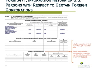 FORM 5471, INFORMATION RETURN OF U.S.
PERSONS WITH RESPECT TO CERTAIN FOREIGN
CORPORATIONS
Includes: acquisition of stock
by purchase, gift, bequest or
trade.
If stock was acquired in a
nonrecognition transaction
e.g., 351, 368, the acquisition
is reported in Section E.
61
 
