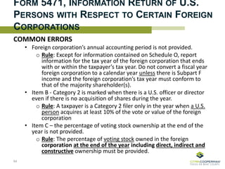 FORM 5471, INFORMATION RETURN OF U.S.
PERSONS WITH RESPECT TO CERTAIN FOREIGN
CORPORATIONS
COMMON ERRORS
• Foreign corporation’s annual accounting period is not provided.
o Rule: Except for information contained on Schedule O, report
information for the tax year of the foreign corporation that ends
with or within the taxpayer’s tax year. Do not convert a fiscal year
foreign corporation to a calendar year unless there is Subpart F
income and the foreign corporation’s tax year must conform to
that of the majority shareholder(s).
• Item B - Category 2 is marked when there is a U.S. officer or director
even if there is no acquisition of shares during the year.
o Rule: A taxpayer is a Category 2 filer only in the year when a U.S.
person acquires at least 10% of the vote or value of the foreign
corporation
• Item C – the percentage of voting stock ownership at the end of the
year is not provided.
o Rule: The percentage of voting stock owned in the foreign
corporation at the end of the year including direct, indirect and
constructive ownership must be provided.
64
 
