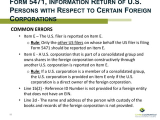 FORM 5471, INFORMATION RETURN OF U.S.
PERSONS WITH RESPECT TO CERTAIN FOREIGN
CORPORATIONS
COMMON ERRORS
• Item E – The U.S. filer is reported on Item E.
o Rule: Only the other US filers on whose behalf the US filer is filing
Form 5471 should be reported on Item E.
• Item E - A U.S. corporation that is part of a consolidated group and
owns shares in the foreign corporation constructively through
another U.S. corporation is reported on Item E.
o Rule: If a U.S. corporation is a member of a consolidated group,
the U.S. corporation is provided on Item E only if the U.S.
corporation is a direct owner of the foreign corporation.
• Line 1b(2) - Reference ID Number is not provided for a foreign entity
that does not have an EIN.
• Line 2d - The name and address of the person with custody of the
books and records of the foreign corporation is not provided.
65
 