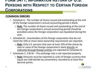 FORM 5471, INFORMATION RETURN OF U.S.
PERSONS WITH RESPECT TO CERTAIN FOREIGN
CORPORATIONS
COMMON ERRORS
• Schedule A - The number of shares issued and outstanding at the end
of the foreign corporation’s annual accounting period is blank.
o Rule: The number of shares issued and outstanding at the end of
the foreign corporation’s annual accounting period should be
provided unless the foreign corporation was liquidated during the
year.
• Schedule B – shareholders of the foreign corporation that do not
meet the 10% or more stock ownership requirement are reported.
o Rule: Only U.S. persons that own at least 10% of the shares by
vote or value of the foreign corporation’s stock directly, or
indirectly through foreign entities are reported on Schedule B.
• Schedules C, H & M – The exchange rate is not reported properly.
o Rule: Amounts must be reported as units of foreign currency that
equal one USD (divide-by-convention), rounded to at least four
decimal points.
66
 