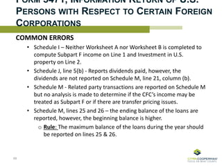 FORM 5471, INFORMATION RETURN OF U.S.
PERSONS WITH RESPECT TO CERTAIN FOREIGN
CORPORATIONS
COMMON ERRORS
• Schedule I – Neither Worksheet A nor Worksheet B is completed to
compute Subpart F income on Line 1 and Investment in U.S.
property on Line 2.
• Schedule J, line 5(b) - Reports dividends paid, however, the
dividends are not reported on Schedule M, line 21, column (b).
• Schedule M - Related party transactions are reported on Schedule M
but no analysis is made to determine if the CFC’s income may be
treated as Subpart F or if there are transfer pricing issues.
• Schedule M, lines 25 and 26 – the ending balance of the loans are
reported, however, the beginning balance is higher.
o Rule: The maximum balance of the loans during the year should
be reported on lines 25 & 26.
69
 