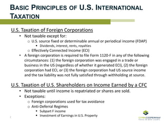 BASIC PRINCIPLES OF U.S. INTERNATIONAL
TAXATION
U.S. Taxation of Foreign Corporations
• Not taxable except for:
o U.S. source fixed or determinable annual or periodical income (FDAP)
 Dividends, interest, rents, royalties
o Effectively Connected Income (ECI)
• A foreign corporation is required to file Form 1120-F in any of the following
circumstances: (1) the foreign corporation was engaged in a trade or
business in the US (regardless of whether it generated ECI), (2) the foreign
corporation had ECI, or (3) the foreign corporation had US source income
and the tax liability was not fully satisfied through withholding at source.
U.S. Taxation of U.S. Shareholders on Income Earned by a CFC
• Not taxable until income is repatriated or shares are sold.
• Exceptions:
o Foreign corporations used for tax avoidance
o Anti-Deferral Regimes
 Subpart F income
 Investment of Earnings in U.S. Property7
 