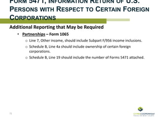 FORM 5471, INFORMATION RETURN OF U.S.
PERSONS WITH RESPECT TO CERTAIN FOREIGN
CORPORATIONS
72
Additional Reporting that May be Required
• Partnerships – Form 1065
o Line 7, Other income, should include Subpart F/956 income inclusions.
o Schedule B, Line 4a should include ownership of certain foreign
corporations.
o Schedule B, Line 19 should include the number of Forms 5471 attached.
 