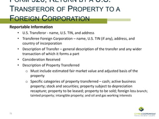 FORM 926, RETURN BY A U.S.
TRANSFEROR OF PROPERTY TO A
FOREIGN CORPORATION
Reportable Information
• U.S. Transferor - name, U.S. TIN, and address
• Transferee Foreign Corporation – name, U.S. TIN (if any), address, and
country of incorporation
• Description of Transfer – general description of the transfer and any wider
transaction of which it forms a part
• Consideration Received
• Description of Property Transferred
o Must include estimated fair market value and adjusted basis of the
property
o Specific categories of property transferred – cash; active business
property; stock and securities; property subject to depreciation
recapture; property to be leased; property to be sold; foreign loss branch;
tainted property; intangible property; and oil and gas working interests
75
 