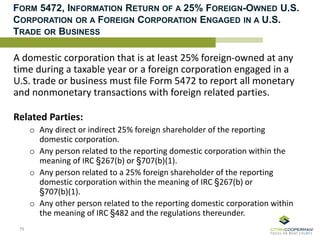FORM 5472, INFORMATION RETURN OF A 25% FOREIGN-OWNED U.S.
CORPORATION OR A FOREIGN CORPORATION ENGAGED IN A U.S.
TRADE OR BUSINESS
A domestic corporation that is at least 25% foreign-owned at any
time during a taxable year or a foreign corporation engaged in a
U.S. trade or business must file Form 5472 to report all monetary
and nonmonetary transactions with foreign related parties.
Related Parties:
o Any direct or indirect 25% foreign shareholder of the reporting
domestic corporation.
o Any person related to the reporting domestic corporation within the
meaning of IRC §267(b) or §707(b)(1).
o Any person related to a 25% foreign shareholder of the reporting
domestic corporation within the meaning of IRC §267(b) or
§707(b)(1).
o Any other person related to the reporting domestic corporation within
the meaning of IRC §482 and the regulations thereunder.
76
 