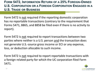 FORM 5472, INFORMATION RETURN OF A 25% FOREIGN-OWNED
U.S. CORPORATION OR A FOREIGN CORPORATION ENGAGED IN A
U.S. TRADE OR BUSINESS
Form 5472 is not required if the reporting domestic corporation
has no reportable transactions (contrary to the requirement that
Forms 5471, 8865, and 8858 be filed even if there is no activity to
report).
Form 5472 is not required to report transactions between two
parties where neither is a U.S. person and the transaction does
not generate U.S.-source gross income or ECI or any expense,
loss, or deduction allocable to such income.
Form 5472 is not required to report reportable transactions with
a foreign related party for which the UC corporation filed Form
5471.
77
 
