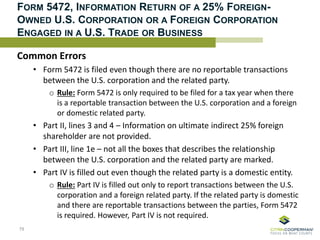 FORM 5472, INFORMATION RETURN OF A 25% FOREIGN-
OWNED U.S. CORPORATION OR A FOREIGN CORPORATION
ENGAGED IN A U.S. TRADE OR BUSINESS
Common Errors
• Form 5472 is filed even though there are no reportable transactions
between the U.S. corporation and the related party.
o Rule: Form 5472 is only required to be filed for a tax year when there
is a reportable transaction between the U.S. corporation and a foreign
or domestic related party.
• Part II, lines 3 and 4 – Information on ultimate indirect 25% foreign
shareholder are not provided.
• Part III, line 1e – not all the boxes that describes the relationship
between the U.S. corporation and the related party are marked.
• Part IV is filled out even though the related party is a domestic entity.
o Rule: Part IV is filled out only to report transactions between the U.S.
corporation and a foreign related party. If the related party is domestic
and there are reportable transactions between the parties, Form 5472
is required. However, Part IV is not required.
78
 