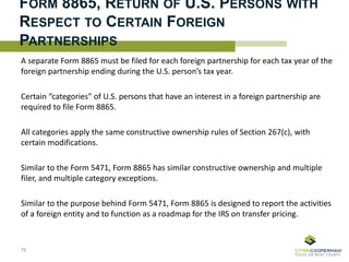 FORM 8865, RETURN OF U.S. PERSONS WITH
RESPECT TO CERTAIN FOREIGN
PARTNERSHIPS
A separate Form 8865 must be filed for each foreign partnership for each tax year of the
foreign partnership ending during the U.S. person’s tax year.
Certain “categories” of U.S. persons that have an interest in a foreign partnership are
required to file Form 8865.
All categories apply the same constructive ownership rules of Section 267(c), with
certain modifications.
Similar to the Form 5471, Form 8865 has similar constructive ownership and multiple
filer, and multiple category exceptions.
Similar to the purpose behind Form 5471, Form 8865 is designed to report the activities
of a foreign entity and to function as a roadmap for the IRS on transfer pricing.
79
 