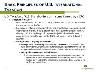 BASIC PRINCIPLES OF U.S. INTERNATIONAL
TAXATION
U.S. Taxation of U.S. Shareholders on Income Earned by a CFC
• Subpart F Income
o A U.S. shareholder of a CFC is currently taxed in the U.S. on certain types of
income earned by the CFC.
o For purposes of determining whether a U.S. shareholder is required to pick
up Subpart F income, the U.S. shareholder must own the stock of the CFC
directly or indirectly though a foreign entity (a U.S. shareholder that
constructively owns the stock of the CFC is not subject to the Subpart F
regime).
o Foreign Base Company Income (FBCI):
 Foreign personal holding company income (FPHCI) - passive income
such as dividends, interest, rents, royalties, and gains from the sale of
assets producing such income or sales of non-income-producing assets
 Foreign base company sales income
 Foreign base company sales income is primarily concerned with the
separation of sales income from the manufacturing activities of a
related party so that the sales income is generated in a low tax or no
tax foreign jurisdiction.
8
 