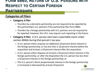FORM 8865, RETURN OF U.S. PERSONS WITH
RESPECT TO CERTAIN FOREIGN
PARTNERSHIPS
Categories of Filers
• Category 3 Filer
o Transfers by a domestic partnership are not required to be reported by
the partnership’s U.S. partners if the partnership files Form 8865.
o Transfers by a foreign partnership with U.S. partners are not required to
be reported, however, the I.R.S. may require such reporting in the future.
• Category 4 Filer. A U.S. person who had a reportable event under
section 6046A during that person's tax year.
o A U.S. person either acquires an additional 10 percent direct interest in
the foreign partnership, or has less than a 10 percent interest before the
acquisition and at least a 10 percent interest after the acquisition;
o A U.S. person either disposes of at least a 10 percent direct interest in the
foreign partnership, or after the disposition the U.S. person has less than
a 10 percent interest in the foreign partnership; or
o The U.S. person’s direct proportionate interest in the foreign partnership
is increased or decreased by at least 10 percent.
81
 