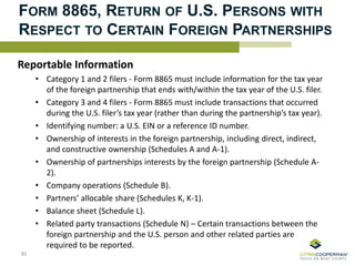 FORM 8865, RETURN OF U.S. PERSONS WITH
RESPECT TO CERTAIN FOREIGN PARTNERSHIPS
Reportable Information
• Category 1 and 2 filers - Form 8865 must include information for the tax year
of the foreign partnership that ends with/within the tax year of the U.S. filer.
• Category 3 and 4 filers - Form 8865 must include transactions that occurred
during the U.S. filer’s tax year (rather than during the partnership’s tax year).
• Identifying number: a U.S. EIN or a reference ID number.
• Ownership of interests in the foreign partnership, including direct, indirect,
and constructive ownership (Schedules A and A-1).
• Ownership of partnerships interests by the foreign partnership (Schedule A-
2).
• Company operations (Schedule B).
• Partners’ allocable share (Schedules K, K-1).
• Balance sheet (Schedule L).
• Related party transactions (Schedule N) – Certain transactions between the
foreign partnership and the U.S. person and other related parties are
required to be reported.
82
 