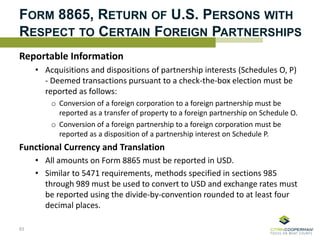 FORM 8865, RETURN OF U.S. PERSONS WITH
RESPECT TO CERTAIN FOREIGN PARTNERSHIPS
Reportable Information
• Acquisitions and dispositions of partnership interests (Schedules O, P)
- Deemed transactions pursuant to a check-the-box election must be
reported as follows:
o Conversion of a foreign corporation to a foreign partnership must be
reported as a transfer of property to a foreign partnership on Schedule O.
o Conversion of a foreign partnership to a foreign corporation must be
reported as a disposition of a partnership interest on Schedule P.
Functional Currency and Translation
• All amounts on Form 8865 must be reported in USD.
• Similar to 5471 requirements, methods specified in sections 985
through 989 must be used to convert to USD and exchange rates must
be reported using the divide-by-convention rounded to at least four
decimal places.
83
 