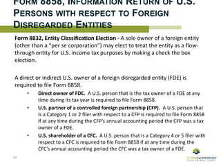 FORM 8858, INFORMATION RETURN OF U.S.
PERSONS WITH RESPECT TO FOREIGN
DISREGARDED ENTITIES
Form 8832, Entity Classification Election - A sole owner of a foreign entity
(other than a “per se corporation”) may elect to treat the entity as a flow-
through entity for U.S. income tax purposes by making a check the box
election.
A direct or indirect U.S. owner of a foreign disregarded entity (FDE) is
required to file Form 8858.
• Direct owner of FDE. A U.S. person that is the tax owner of a FDE at any
time during its tax year is required to file Form 8858.
• U.S. partner of a controlled foreign partnership (CFP). A U.S. person that
is a Category 1 or 2 filer with respect to a CFP is required to file Form 8858
if at any time during the CFP’s annual accounting period the CFP was a tax
owner of a FDE.
• U.S. shareholder of a CFC. A U.S. person that is a Category 4 or 5 filer with
respect to a CFC is required to file Form 8858 if at any time during the
CFC’s annual accounting period the CFC was a tax owner of a FDE.
84
 