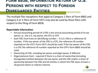 FORM 8858, INFORMATION RETURN OF U.S.
PERSONS WITH RESPECT TO FOREIGN
DISREGARDED ENTITIES
The multiple filer exceptions that apply to Category 1 filers of Form 8865 and
Category 4 or 5 filers of Form 5471 may also be used by these filers with
respect to the filing of Form 8858.
Reportable Information
• Annual accounting period of a FDE is the annual accounting period of its tax
owner i.e., the U.S. tax owner, the CFC or CFP.
• Each FDE must have an identifying number. – A U.S. EIN or a reference ID
number. If the tax owner of the FDE is a CFC, the reference ID number
reported on the CFC’s Form 5471 should be used. If the tax owner of the FDE
is a CFP, the reference ID number reported on the CFP’s Form 8865 should be
used.
• Ownership of FDE, including tax owner and legal owner, if different
• Organizational chart - required if there is a chain of ownership (including
disregarded entities) between the tax owner and the FDE and/or a chain of
ownership between the FDE and all entities in which the FDE owns at least a
10 percent direct or indirect interest.
85
 