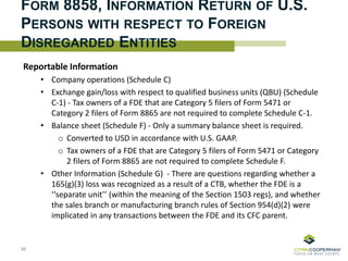 FORM 8858, INFORMATION RETURN OF U.S.
PERSONS WITH RESPECT TO FOREIGN
DISREGARDED ENTITIES
Reportable Information
• Company operations (Schedule C)
• Exchange gain/loss with respect to qualified business units (QBU) (Schedule
C-1) - Tax owners of a FDE that are Category 5 filers of Form 5471 or
Category 2 filers of Form 8865 are not required to complete Schedule C-1.
• Balance sheet (Schedule F) - Only a summary balance sheet is required.
o Converted to USD in accordance with U.S. GAAP.
o Tax owners of a FDE that are Category 5 filers of Form 5471 or Category
2 filers of Form 8865 are not required to complete Schedule F.
• Other Information (Schedule G) - There are questions regarding whether a
165(g)(3) loss was recognized as a result of a CTB, whether the FDE is a
‘‘separate unit’’ (within the meaning of the Section 1503 regs), and whether
the sales branch or manufacturing branch rules of Section 954(d)(2) were
implicated in any transactions between the FDE and its CFC parent.
86
 