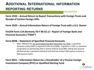 ADDITIONAL INTERNATIONAL INFORMATION
REPORTING RETURNS
Form 3520 – Annual Return to Report Transactions with Foreign Trusts and
Receipt of Certain Foreign Gifts
Form 3520 – Annual Information Return of Foreign Trust with a U.S. Owner
FinCEN Form 114 (formerly TD F 90-22.1) – Report of Foreign Bank and
Financial Accounts (“FBAR”)
Form 8938 – Statement of Specified Financial Accounts
• Note: Effective for tax years beginning after December 31, 2015, a specified
domestic entity (SDE) is required to file Form 8938. In general, a SDE is a domestic
corporation or partnership that is closely-held (at least 80%, taking into account
attribution) by a specified individual and that has at least 50% passive income or
50% passive assets.
Form 8621 – Information Return by a Shareholder of a Passive Foreign
Investment Company (PFIC) or Qualified Electing Fund
89
 
