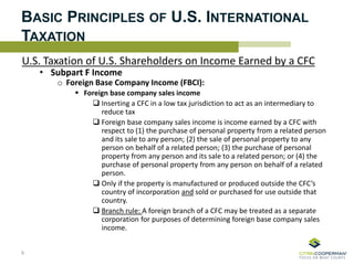 BASIC PRINCIPLES OF U.S. INTERNATIONAL
TAXATION
U.S. Taxation of U.S. Shareholders on Income Earned by a CFC
• Subpart F Income
o Foreign Base Company Income (FBCI):
 Foreign base company sales income
 Inserting a CFC in a low tax jurisdiction to act as an intermediary to
reduce tax
 Foreign base company sales income is income earned by a CFC with
respect to (1) the purchase of personal property from a related person
and its sale to any person; (2) the sale of personal property to any
person on behalf of a related person; (3) the purchase of personal
property from any person and its sale to a related person; or (4) the
purchase of personal property from any person on behalf of a related
person.
 Only if the property is manufactured or produced outside the CFC’s
country of incorporation and sold or purchased for use outside that
country.
 Branch rule: A foreign branch of a CFC may be treated as a separate
corporation for purposes of determining foreign base company sales
income.
9
 