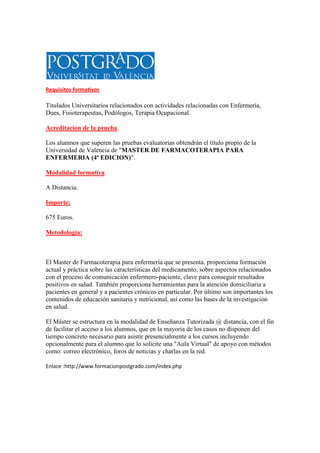 Requisitos formativos
Titulados Universitarios relacionados con actividades relacionadas con Enfermería,
Dues, Fisioterapeutas, Podólogos, Terapia Ocupacional.
Acreditacion de la prueba
Los alumnos que superen las pruebas evaluatorias obtendrán el título propio de la
Universidad de Valencia de "MASTER DE FARMACOTERAPIA PARA
ENFERMERIA (4ª EDICION)".
Modalidad formativa
A Distancia.
Importe:
675 Euros.
Metodología:
El Master de Farmacoterapia para enfermería que se presenta, proporciona formación
actual y práctica sobre las características del medicamento, sobre aspectos relacionados
con el proceso de comunicación enfermero-paciente, clave para conseguir resultados
positivos en salud. También proporciona herramientas para la atención domiciliaria a
pacientes en general y a pacientes crónicos en particular. Por último son importantes los
contenidos de educación sanitaria y nutricional, así como las bases de la investigación
en salud.
El Máster se estructura en la modalidad de Enseñanza Tutorizada @ distancia, con el fin
de facilitar el acceso a los alumnos, que en la mayoría de los casos no disponen del
tiempo concreto necesario para asistir presencialmente a los cursos incluyendo
opcionalmente para el alumno que lo solicite una "Aula Virtual" de apoyo con métodos
como: correo electrónico, foros de noticias y charlas en la red.
Enlace :http://www.formacionpostgrado.com/index.php