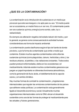 ¿QUE ES LA CONTAMINACIÓN?
La contaminación es la introducción de sustancias en un medio que
provocan que este sea inseguro o no apto para su uso.1
El medio puede
ser un ecosistema,un medio físico o un ser vivo. El contaminante puede
ser una sustancia química,energía (como sonido,calor, luz o
radiactividad).
Es siempre una alteración negativa del estado natural del medio,y por
lo general, se genera como consecuenciade la actividad humana
considerándose una forma de impacto ambiental.
La contaminación puede clasificarse segúnel tipo de fuente de donde
proviene, o por la forma de contaminante que emite o medio que
contamina. Existen muchos agentes contaminantes entre ellos las
sustancias químicas (como plaguicidas, cianuro, herbicidas y otros.), los
residuos urbanos, el petróleo,o las radiaciones ionizantes. Todos estos
pueden producirenfermedades,daños en los ecosistemas o el
medioambiente.Además existenmuchos contaminantes gaseosos que
juegan un papel importante en diferentes fenómenosatmosféricos,
como la generaciónde lluvia ácida, el debilitamiento de la capa de
ozono, y el cambio climático.
Hay muchas formas de combatir la contaminación, y legislaciones
internacionales que regulan las emisiones contaminantes de los países
que adhieren estas políticas.La contaminación esta generalmente
ligada al desarrollo económicoy social. Actualmente muchas
organizaciones internacionales como la ONU ubican al desarrollo
sostenible como una de las formas de protegeral medioambiente para
las actuales y futuras generaciones.
 