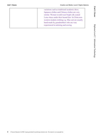 Unit 1: Scene                                                                                                    Creative and Media: Level 2 Higher Diploma




                                                                                                                                                               Unit 1: Scene
                                                                              variations such as traditional academic dress.
                                                                              Japanese clothes and Chinese clothes are very
                                                                              similar. Women would wear bright silk coated
                                                                              Lotus shoes under their bound feet. In China non-
                                                                              western modern clothing e.g. Mao suit are usually
                                                                              hand-made by grandmothers who are very
                                                                              experienced in tailoring and sewing.




                                                                                                                                                              Diploma Level 2  Information Technology




2   © Pearson Education Ltd 2008. Copying permitted for purchasing institution only. This material is not copyright free.
 