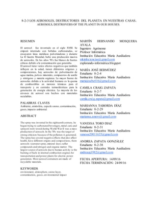 8-2-3 LOS AEROSOLES, DESTRUCTORES DEL PLANETA EN NUESTRAS CASAS.
AEROSOLS, DESTROYERS OF THE PLANET IN OUR HOUSES.
RESUMEN
El aerosol fue inventado en el siglo XVIII. Se
empezó intentado con bebidas carbonatadas, se
ensayaron latas metálicas pulverizadoras y durante
La II Guerra Mundial, hubo una producción masiva
de aerosoles. En los años 70’s fue blanco de fuertes
críticas debido a la contaminación que generaba.
El aerosol tiene varios efectos negativos que también
influyen en la salud, tienen diferentes orígenes y
composiciones, hay aerosoles de: pulverización de
agua marina, polvos minerales, compuestos de azufre
y nitrógeno y materia orgánica. La mayor fuente de
aerosoles debida a la actividad humana es la quema
de combustibles en motores térmicos para el
transporte y en centrales termoeléctricas para la
generación de energía eléctrica. La mayoría de los
envases de aerosol son hechos con materiales
reciclables.
PALABRAS CLAVES
Ambiente, atmósfera, capa de ozono, contaminación,
gases,impacto ambiental.
ABSTRACT
The spray was invented in the eighteenth century, he
began trying to carbonated beverages,metal cans and
sprayers were tested during World War II was a mass
production of aerosols.In the 70's was the target of
strong criticism because of the pollution it generated.
The spray has several negative effects that also affect
health, have different origins and compositions, there
aerosols: seawater spray,mineral dust,sulfur
compounds and nitrogen and organic matter. The
largest source of aerosols due to human activity is the
burning of fuels in internal combustion engines for
transportation and power plants for electric power
generation. Most aerosol containers are made of
recyclable materials.
KEYWORDS
environment, atmosphere, ozone layer,
contamination, gases,environmental impact
MARTÍN HERNANDO MOSQUERA
AYALA
Ingeniero Agrónomo
Profesor Informática
Institución Educativa María Auxiliadora
mkinfociencias@gmail.com
explorando-informática.blogspot
MARÍA JOSÉ BERMÚDEZ
Estudiante 8-2-4
Institución Educativa María Auxiliadora
mariajosebc616@gmail.com
CAMILA CRAIG ZAPATA
Estudiante 8-2-7
Institución Educativa María Auxiliadora
camila.craig.zapata@gmail.com
MARIANNA TABORDA DÍAZ
Estudiante 8-2-29
Institución Educativa María Auxiliadora
marianna.amory@gmail.com
VANESSA TORO DIAZ
Estudiante 8-2-31
Institución Educativa María Auxiliadora
vanessa20011635@gmail.com
ANDREA ZAPATA GONZÁLEZ
Estudiante 8-2-38
Institución Educativa María Auxiliadora
andreazg1982@gmail.com
FECHA APERTURA: 14/09/16
FECHA TERMINACIÓN: 24/09/16
 