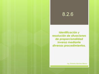 8.2.6


     Identificación y
resolución de situaciones
  de proporcionalidad
    inversa mediante
diversos procedimientos.




          Ing. Eréndira Sánchez Blanco
 