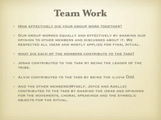 Team Work
• How effectively did your group work together?

• Our group worked equally and effectively by sharing our
  opinion to other members and discussed about it. We
  respected all ideas and mostly applied for final ritual.

• what did each of the members contribute to the task?

• Josan contributed to the task by being the leader of the
  tribe.

• Alvin contributed to the task by being the iluvia God.

• And the other members(Myself, Joyce and Adelle)
  contributed to the taks by sharing the ideas and opinions
  for the movements, choral speakings and the symbolic
  objects for the ritual.
 