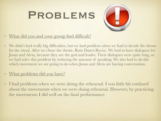 Problems
• What did you and your group ﬁnd difﬁcult?

• We didn’t had really big difﬁculties, but we had problem when we had to decide the theme
  for the ritual. After we chose the theme, Rain Dance(Iluvia). We had to have dialogues for
  Josan and Alvin, because they are the god and leader. Their dialogues were quite long, so
  we had solve this problem by reducing the amount of speaking. We also had to decide
  which movement we are going to do when Josan and Alvin are having conversation.

• What problems did you have?

• I had problems when we were doing the rehearsal. I was little bit confused
  about the movements when we were doing rehearsal. However, by practicing
  the movements I did well on the ﬁnal performance.
 