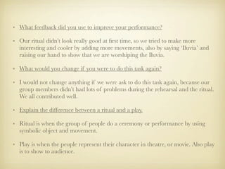 • What feedback did you use to improve your performance?

• Our ritual didn’t look really good at ﬁrst time, so we tried to make more
  interesting and cooler by adding more movements, also by saying ‘Iluvia’ and
  raising our hand to show that we are worshiping the Iluvia.

• What would you change if you were to do this task again?

• I would not change anything if we were ask to do this task again, because our
  group members didn’t had lots of problems during the rehearsal and the ritual.
  We all contributed well.

• Explain the difference between a ritual and a play.

• Ritual is when the group of people do a ceremony or performance by using
  symbolic object and movement.

• Play is when the people represent their character in theatre, or movie. Also play
  is to show to audience.
 