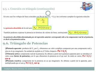 9.5. 1. Conexión en triángulo (continuación) En este caso los voltajes de línea coinciden con l0s de fase (U L  = U f ) y las corrientes cumplen la siguiente relación: La  potencia absorbida  de la red será: También podemos expresar la potencia en términos de valores de línea, sustituyendo: La potencia absorbida determinada por al expresión anterior corresponde sólo a la componente real de al potencia, es decir a la potencia activa. P ab =  3•  U f • I f • cos  φ P ab =  √3•  U L • I L • cos  φ 9.6. Triángulo de Potencias  Potencia aparente : producto de U L  por I L ; obtenemos un valor complejo compuesto por una componente real y otra en el eje imaginario. Su unidad de medida es el Voltio-Amperio.  Pa = U L •I L Potencia activa:  componente real de la potencia; Se obtiene a partir de la potencia aparente pero se introduce el valor cos φ  ( factor de potencia),  con lo que obtenemos la potencia en el eje real. Se mide en vatios.  Pa = U L •I L • cos  φ Potencia reactiva:  componente de la potencia en su eje imaginario. Se obtiene a partir de la aparente, pero multiplicando por el sen  φ .  Pr= U L •I L•  sen  φ Unidad 9. Motores eléctricos  de  corriente alterna  I f =  I L √ 3  