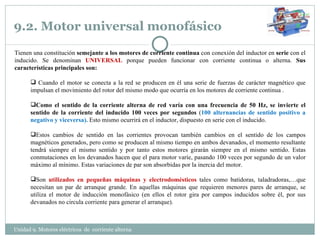 9.2. Motor universal monofásico Unidad 9. Motores eléctricos  de  corriente alterna  Tienen una constitución  semejante a los motores de corriente continua  con conexión del inductor en  serie  con el inducido. Se denominan  UNIVERSAL  porque pueden funcionar con corriente continua o alterna.  Sus características principales son: Cuando el motor se conecta a la red se producen en él una serie de fuerzas de carácter magnético que impulsan el movimiento del rotor del mismo modo que ocurría en los motores de corriente continua . Como el sentido de la corriente alterna de red varía con una frecuencia de 50 Hz, se invierte el sentido de la corriente del inducido 100 veces por segundos  ( 100 alternancias de sentido positivo a negativo y viceversa).  Esto mismo ocurrirá en el inductor, dispuesto en serie con el inducido. Estos cambios de sentido en las corrientes provocan también cambios en el sentido de los campos magnéticos generados, pero como se producen al mismo tiempo en ambos devanados, el momento resultante tendrá siempre el mismo sentido y por tanto estos motores girarán siempre en el mismo sentido. Estas conmutaciones en los devanados hacen que el para motor varíe, pasando 100 veces por segundo de un valor máximo al mínimo. Estas variaciones de par son absorbidas por la inercia del motor. Son  utilizados en pequeñas máquinas y electrodomésticos  tales como batidoras, taladradoras,…que necesitan un par de arranque grande. En aquellas máquinas que requieren menores pares de arranque, se utiliza el motor de inducción monofásico (en ellos el rotor gira por campos inducidos sobre él, por sus devanados no circula corriente para generar el arranque). 