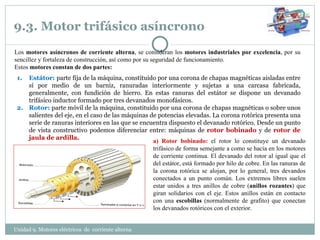 9.3. Motor trifásico asíncrono  Estátor:  parte fija de la máquina, constituido por una corona de chapas magnéticas aisladas entre sí por medio de un barniz, ranuradas interiormente y sujetas a una carcasa fabricada, generalmente, con fundición de hierro. En estas ranuras del estátor se dispone un devanado trifásico inductor formado por tres devanados monofásicos. Rotor:  parte móvil de la máquina, constituido por una corona de chapas magnéticas o sobre unos salientes del eje, en el caso de las máquinas de potencias elevadas. La corona rotórica presenta una serie de ranuras interiores en las que se encuentra dispuesto el devanado rotórico. Desde un punto de vista constructivo podemos diferenciar entre: máquinas de  rotor bobinado  y de  rotor de jaula de ardilla. Los  motores asíncronos de corriente alterna , se consideran los  motores industriales por excelencia , por su sencillez y fortaleza de construcción, así como por su seguridad de funcionamiento. Estos  motores constan de dos partes: Unidad 9. Motores eléctricos  de  corriente alterna  a) Rotor bobinado:  el rotor lo constituye un devanado trifásico de forma semejante a como se hacía en los motores de corriente continua. El devanado del rotor al igual que el del estátor, está formado por hilo de cobre. En las ranuras de la corona rotórica se alojan, por lo general, tres devandos conectados a un punto común. Los extremos libres suelen estar unidos a tres anillos de cobre ( anillos rozantes ) que giran solidarios con el eje. Estos anillos están en contacto con una  escobillas  (normalmente de grafito) que conectan los devanados rotóricos con el exterior. 