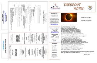 August 20, 2017
GreetersAugust20,2017
IMPACTGROUP3
DEERFOOTDEERFOOTDEERFOOTDEERFOOT
NOTESNOTESNOTESNOTES
WELCOME TO THE
DEERFOOT
CONGREGATION
We want to extend a warm wel-
come to any guests that have come
our way today. We hope that you
enjoy our worship. If you have
any thoughts or questions about
any part of our services, feel free
to contact the elders at:
elders@deerfootcoc.com
CHURCH INFORMATION
5348 Old Springville Road
Pinson, AL 35126
205-833-1400
www.deerfootcoc.com
office@deerfootcoc.com
SERVICE TIMES
Sundays:
Worship 8:00 AM
Worship 10:00 AM
Blble Class 5:00 PM
Wednesdays:
7:00 PM
SHEPHERDS
John Gallagher
Rick Glass
Sol Godwin
Merrill Mann
Skip McCurry
Darnell Self
Jim Timmerman
MINISTERS
Richard Harp
Tim Shoemaker
Johnathan Johnson
Ray Powell
DevotedtotheWord:
TheBlessedMeek
Scripturereading:Matthew5:1-5
Thefirst3Beatitudesrepresent?
The1st______________________________________
The2nd______________________________________
The3rd_______________________________________
1.C___________________
Blessedmeans____________________________
Whowereprivileged?
Acts2:_____
QuotationfromLeviticus__:__-___
Theywereblessedbecause__________________
WeintheChurcharemoreblessedthananytribeoranynationunderthesun.
2.C____________________
Blessedarethe____________________________?
Meek:____________________________________
HowdowebecomeMeek?
Contextgivesus___waystobecomemeek.
1st)Whenwehavebeen__________andourheartsarebroughtlowbyour______.
Wethenrespondby__________.Thecomfortwereceivecauses_______!
Acts2:________
AWE–Theproductofan______or_______force!
1Peter5:____-______
SatandevouredAnaniasandSapphiraActs____:____-____
3.C______________________
2nd)WaytobecomeMeekisfoundinthe______________
Fortheyshall________________
Thisisablessing______________!
Howwillthishappen?
Psalm____:_____-_____
God______atthewicked!
Meeknessisalsovitalforanotherinheritance!
Onceonehastheheartbytheword,theresponsecomesfromthe3rd
Beatitude.James____:____-____,Acts2:_______
10:00AMService
Welcome
427MustJesusbeartheCrossAlone
622TellMetheStoryofJesus
642TheLord’sMyShepherd
OpeningPrayer
DaveEvans
662ThereisaFountain
Lord’sSupper/Offering
PhilGray
401LiveforJesus
400LivingbyFaith
ScriptureReading
KentGunn
Sermon
454NothingbuttheBlood
Nursery
AubreyHarley
————————————————————
5:00PMService
JohnathanJohnson
DOMforAugust
Hayes,Key,Malone
BusDrivers
August20JamesMorris205-515-5644
August27RickGlass205-218-6555
WEBSITE
deerfootcoc.com
office@deerfootcoc.com
205-833-1400
8:00AMService
Welcome
866IWillCallUpontheLord
509IamBoundforthePromised
Land
WhataDayThatWillBe
OpeningPrayer
RoyHayes
268IGaveMyLifeforThee
LordSupper/Offering
DarnellSelf
860HeisMyEverything
855God’sFamily
I’mStandingontheSolidRock
ScriptureReading
SethLewis
Sermon
767WhoattheDoorisStanding
Nursery
ElderoftheWeek
8AMMerrillMann
10AMMerrillMann
5PMSolGodwin
BaptismalGarmentsfor
August
CharlotteVanHorn
A Note From the Harp
Do Not Be God’s Eclipse
We must toil and work for the Lord
As we do it sheds light on the way
Walking hand in hand with one accord
Others will praise and single out one's name.
We encourage each other and this we must do
We stir up one another to love and good works
It is the result of hard working, of remaining true.
Yet we have a responsibility, yea one we cannot shirk.
Praise may be given but may it not set in
May our left not know the right when a compliment is given
We in turn praise, yea to God be the glory
For our serving hands were raised due to Him.
It was hands and feet nailed that gained the victory
Our holding fast came from God’s arm of strength.
May we never take the credit when the credit is due to God
May we hold Him up so others are changed by His staff and rod.
Yes let your Christian light so shine before others
So they see you in action with your sisters and brothers
Let the word of God continually fall from our lips
And the light given to all be from His story.
May we never stand in His way like a solar eclipse ;)
As we forever respond, “To God be the Glory.”
"But let your light so shine before men that they may see your good works and
glorify your father who is in heaven" Matt 5:16.
-Richard Harp
 