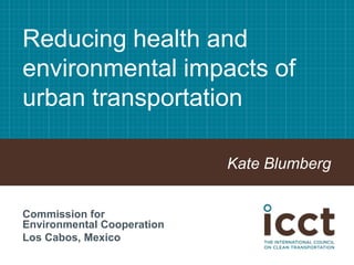 Reducing health and
environmental impacts of
urban transportation
Kate Blumberg
Commission for
Environmental Cooperation
Los Cabos, Mexico
 