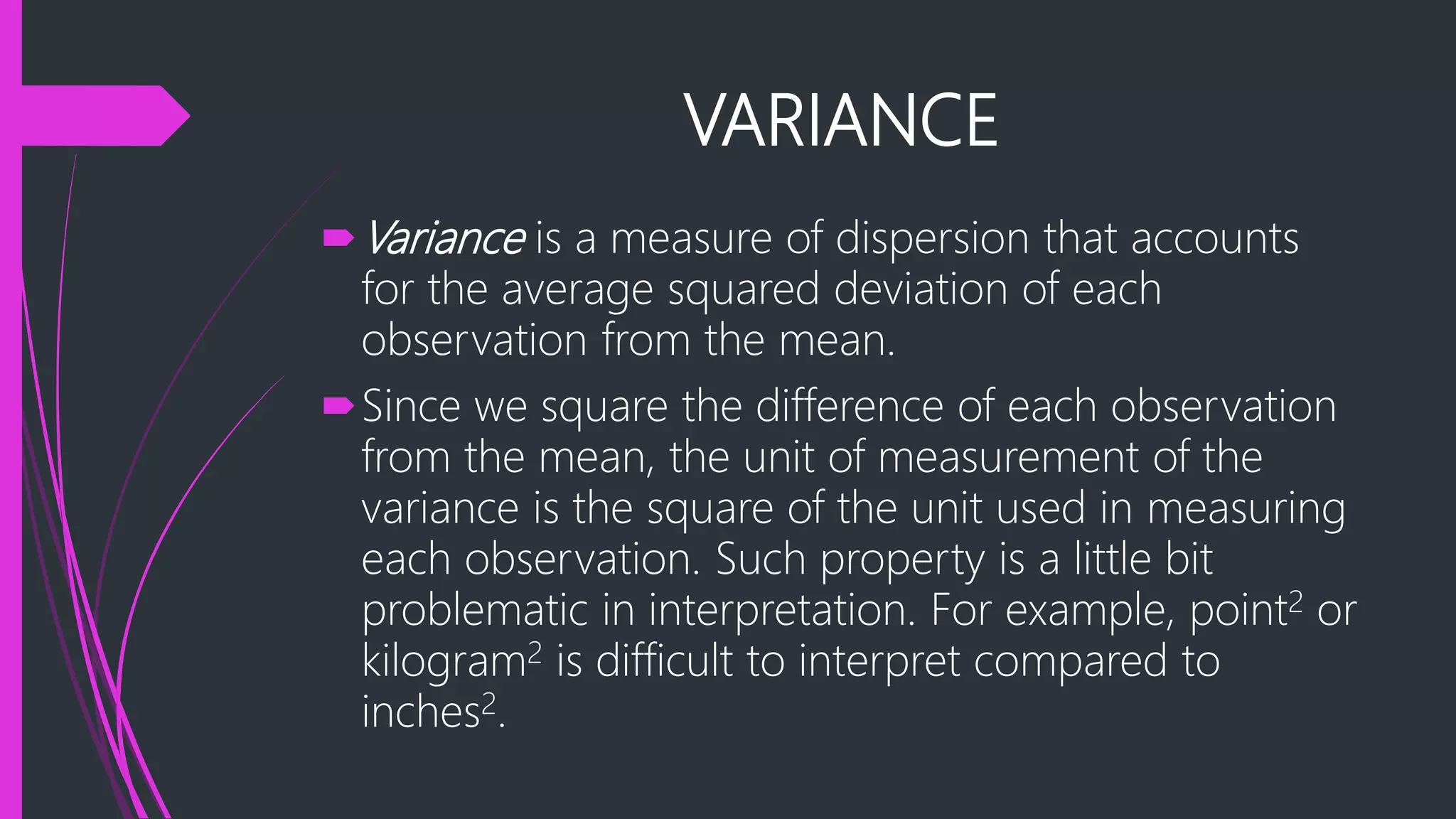 VARIANCE
Variance is a measure of dispersion that accounts
for the average squared deviation of each
observation from the mean.
Since we square the difference of each observation
from the mean, the unit of measurement of the
variance is the square of the unit used in measuring
each observation. Such property is a little bit
problematic in interpretation. For example, point2 or
kilogram2 is difficult to interpret compared to
inches2.
 