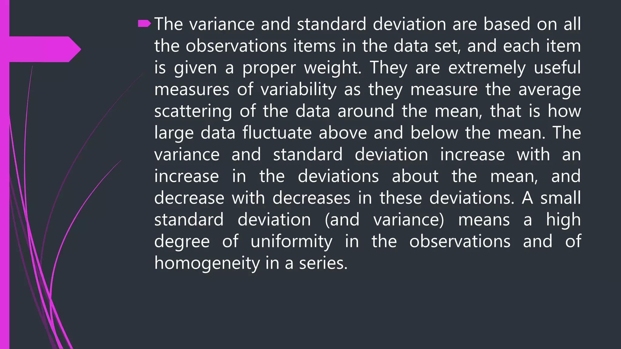 The variance and standard deviation are based on all
the observations items in the data set, and each item
is given a proper weight. They are extremely useful
measures of variability as they measure the average
scattering of the data around the mean, that is how
large data fluctuate above and below the mean. The
variance and standard deviation increase with an
increase in the deviations about the mean, and
decrease with decreases in these deviations. A small
standard deviation (and variance) means a high
degree of uniformity in the observations and of
homogeneity in a series.
 