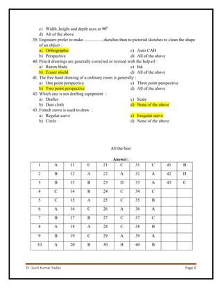 Er. Sunil Kumar Yadav Page 4
c) Width ,height and depth axes at 900
d) All of the above
39. Engineers prefer to make …………..sketches than to pictorial sketches to clean the shape
of an object :
a) Orthographic
b) Perspective
c) Auto CAD
d) All of the above
40. Pencil drawings are generally corrected or revised with the help of :
a) Razon blade
b) Eraser shield
c) Ink
d) All of the above
41. The free hand drawing of a ordinary room is generally :
a) One point perspective
b) Two point perspective
c) Three point perspective
d) All of the above
42. Which one is not drafting equipment :
a) Drafter
b) Dust cloth
c) Scale
d) None of the above
43. French curve is used to draw :
a) Regular curve
b) Circle
c) Irregular curve
d) None of the above
All the best
Answer:
1 A 11 C 21 C 31 C 41 B
2 B 12 A 22 A 32 A 42 D
3 B 13 B 23 D 33 A 43 C
4 C 14 B 24 C 34 C
5 C 15 A 25 C 35 B
6 A 16 C 26 A 36 A
7 B 17 B 27 C 37 C
8 A 18 A 28 C 38 B
9 B 19 C 29 A 39 A
10 A 20 B 30 B 40 B
 