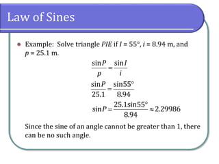 Law of Sines
 Example: Solve triangle PIE if I = 55°, i = 8.94 m, and
p = 25.1 m.
Since the sine of an angle cannot be greater than 1, there
can be no such angle.

sin sinP I
p i


sin sin55
25.1 8.94
P

 
25.1sin55
sin 2.29986
8.94
P
 