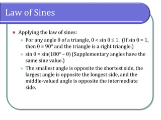 Law of Sines
 Applying the law of sines:
 For any angle  of a triangle, 0 < sin   1. (If sin  = 1,
then  = 90° and the triangle is a right triangle.)
 sin  = sin180° –  (Supplementary angles have the
same sine value.)
 The smallest angle is opposite the shortest side, the
largest angle is opposite the longest side, and the
middle-valued angle is opposite the intermediate
side.
 