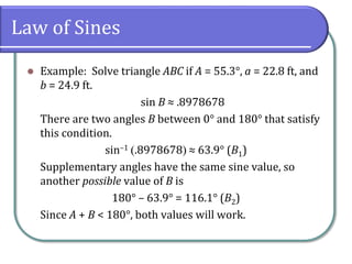 Law of Sines
 Example: Solve triangle ABC if A = 55.3°, a = 22.8 ft, and
b = 24.9 ft.
sin B ≈ .8978678
There are two angles B between 0° and 180° that satisfy
this condition.
sin–1 .8978678 ≈ 63.9° (B1)
Supplementary angles have the same sine value, so
another possible value of B is
180° – 63.9° = 116.1° (B2)
Since A + B < 180°, both values will work.
 