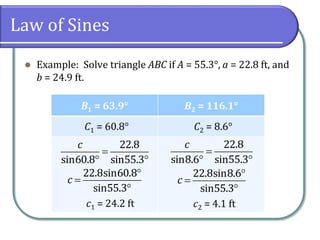 Law of Sines
 Example: Solve triangle ABC if A = 55.3°, a = 22.8 ft, and
b = 24.9 ft.
B1 = 63.9° B2 = 116.1°
C1 = 60.8° C2 = 8.6°
22.8
sin60.8 sin55.3
c

 
22.8
sin8.6 sin55.3
c

 
c1 = 24.2 ft
22.8sin60.8
sin55.3
c



c2 = 4.1 ft
22.8sin8.6
sin55.3
c



 
