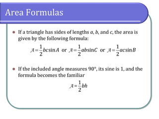 Area Formulas
 If a triangle has sides of lengths a, b, and c, the area is
given by the following formula:
 If the included angle measures 90°, its sine is 1, and the
formula becomes the familiar
  A A A
1 1 1
sin or sin or sin
2 2 2
bc A ab C ac B
A=
1
2
bh
 