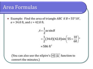 Area Formulas
 Example: Find the area of triangle ABC if B = 55°10,
a = 34.0 ft, and c = 42.0 ft.
A
1
sin
2
ac B
    
   
 
1 10
34.0 42.0 sin 55
2 60
 2
586 ft
(You can also use the nSpire’s t function to
convert the minutes.)
 