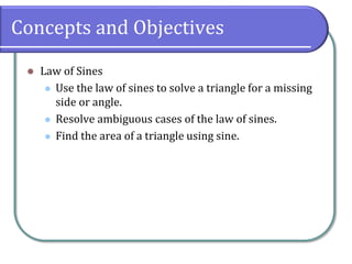 Concepts and Objectives
 Law of Sines
 Use the law of sines to solve a triangle for a missing
side or angle.
 Resolve ambiguous cases of the law of sines.
 Find the area of a triangle using sine.
 