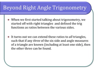 Beyond Right Angle Trigonometry
 When we first started talking about trigonometry, we
started off with right triangles and defined the trig
functions as ratios between the various sides.
 It turns out we can extend these ratios to all triangles,
such that if any three of the six side and angle measures
of a triangle are known (including at least one side), then
the other three can be found.
 