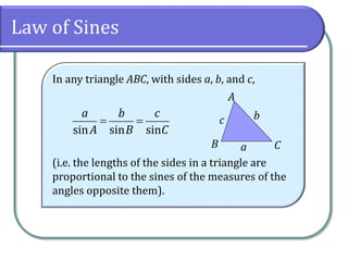 Law of Sines
In any triangle ABC, with sides a, b, and c,
(i.e. the lengths of the sides in a triangle are
proportional to the sines of the measures of the
angles opposite them).
 
sin sin sin
a b c
A B C
CB
A
c b
a
 