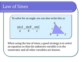 Law of Sines
To solve for an angle, we can also write this as
 
sin sin sinA B C
a b c
CB
A
c b
a
When using the law of sines, a good strategy is to select
an equation so that the unknown variable is in the
numerator and all other variables are known.
 