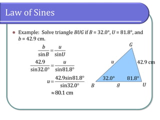 Law of Sines
 Example: Solve triangle BUG if B = 32.0°, U = 81.8°, and
b = 42.9 cm.
G
UB g
u 42.9 cm
32.0° 81.8°

sin sin
b u
B U

 
42.9
sin32.0 sin81.8
u



42.9sin81.8
sin32.0
u
80.1 cm
 